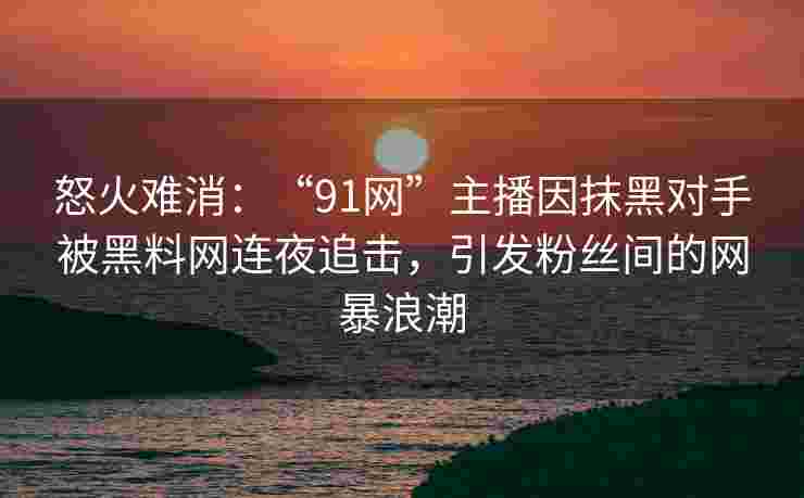 怒火难消：“91网”主播因抹黑对手被黑料网连夜追击，引发粉丝间的网暴浪潮