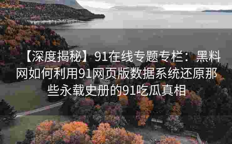 【深度揭秘】91在线专题专栏：黑料网如何利用91网页版数据系统还原那些永载史册的91吃瓜真相