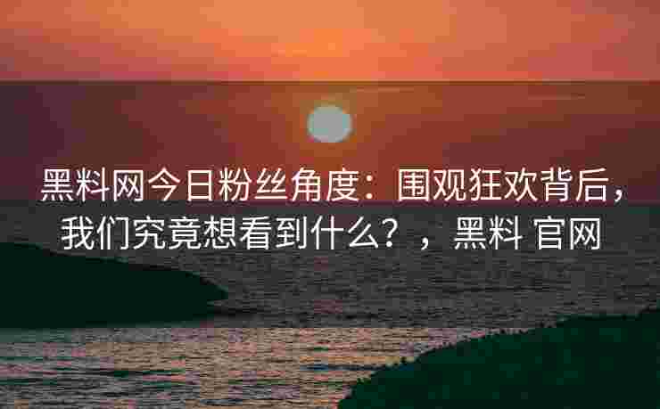 黑料网今日粉丝角度：围观狂欢背后，我们究竟想看到什么？，黑料 官网