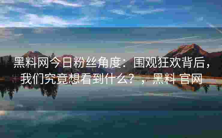 黑料网今日粉丝角度：围观狂欢背后，我们究竟想看到什么？，黑料 官网