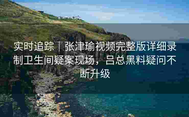 实时追踪｜张津瑜视频完整版详细录制卫生间疑案现场，吕总黑料疑问不断升级