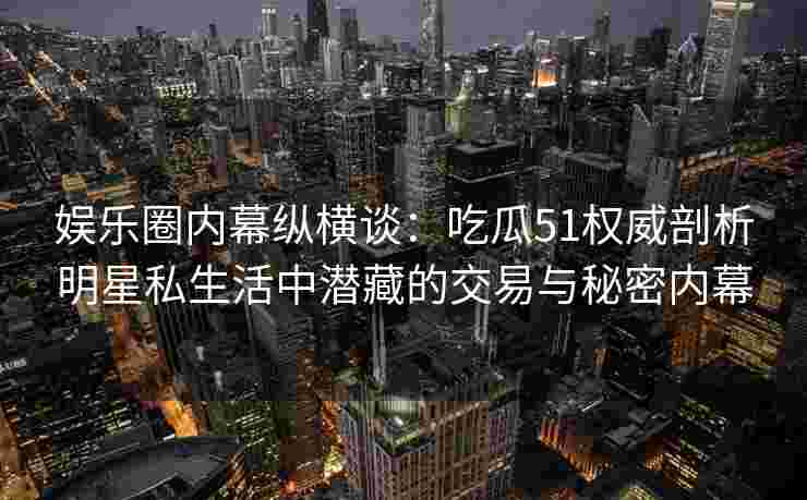 娱乐圈内幕纵横谈：吃瓜51权威剖析明星私生活中潜藏的交易与秘密内幕