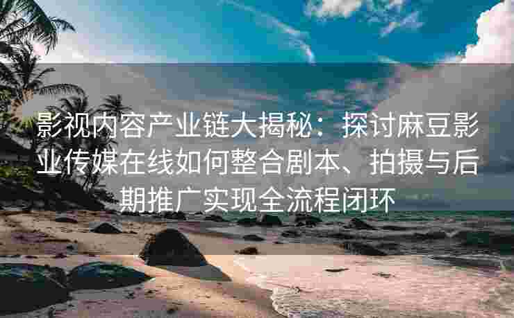 影视内容产业链大揭秘：探讨麻豆影业传媒在线如何整合剧本、拍摄与后期推广实现全流程闭环