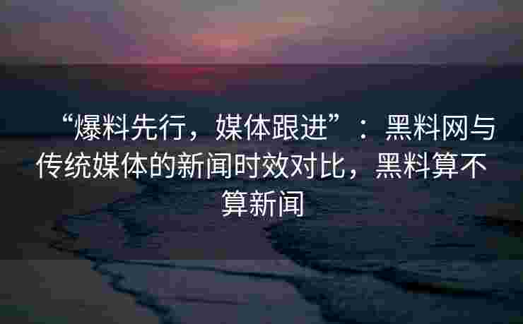 “爆料先行，媒体跟进”：黑料网与传统媒体的新闻时效对比，黑料算不算新闻