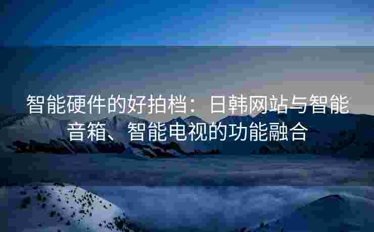 智能硬件的好拍档：日韩网站与智能音箱、智能电视的功能融合