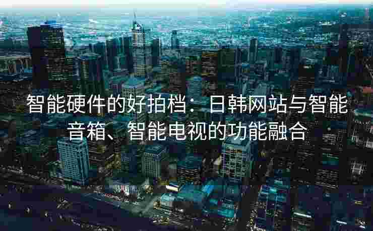 智能硬件的好拍档：日韩网站与智能音箱、智能电视的功能融合