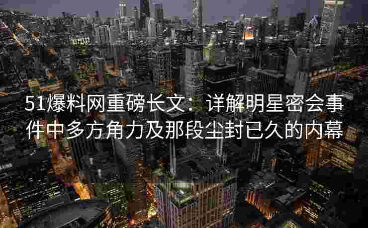 51爆料网重磅长文：详解明星密会事件中多方角力及那段尘封已久的内幕