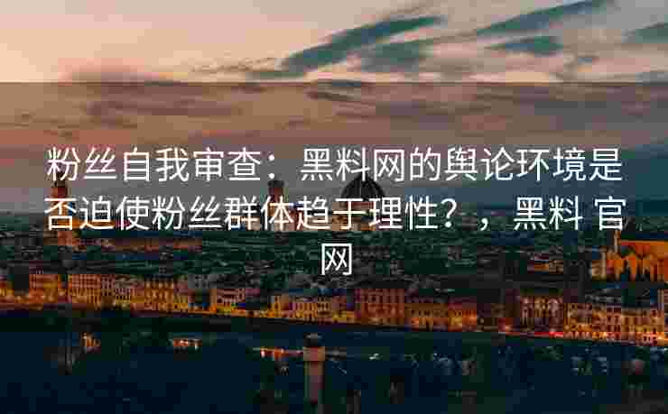 粉丝自我审查：黑料网的舆论环境是否迫使粉丝群体趋于理性？，黑料 官网