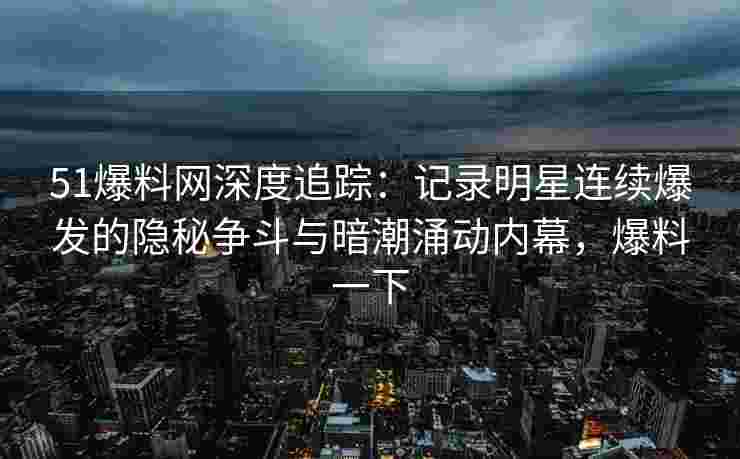 51爆料网深度追踪：记录明星连续爆发的隐秘争斗与暗潮涌动内幕，爆料一下