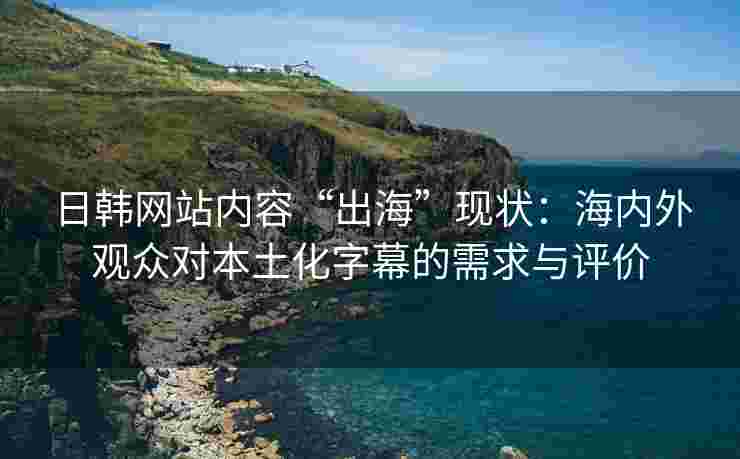 日韩网站内容“出海”现状：海内外观众对本土化字幕的需求与评价