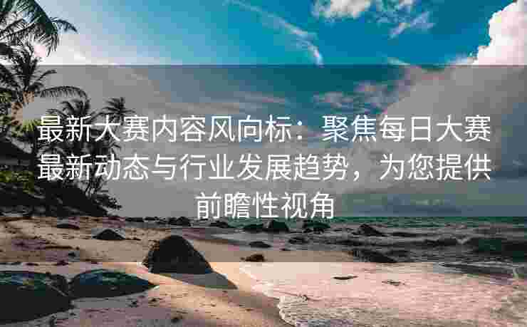 最新大赛内容风向标：聚焦每日大赛最新动态与行业发展趋势，为您提供前瞻性视角