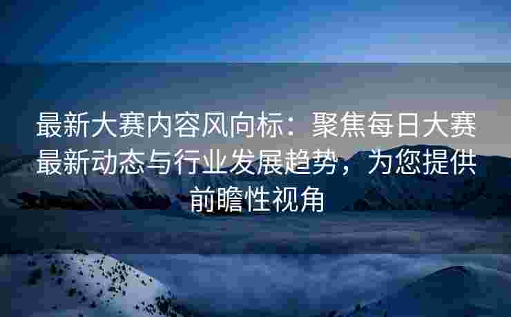 最新大赛内容风向标：聚焦每日大赛最新动态与行业发展趋势，为您提供前瞻性视角