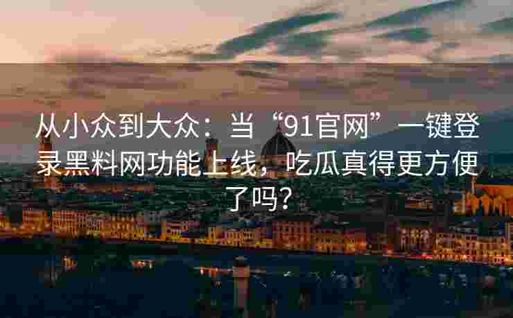从小众到大众：当“91官网”一键登录黑料网功能上线，吃瓜真得更方便了吗？
