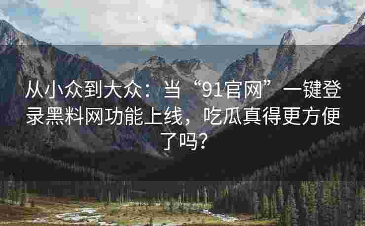 从小众到大众：当“91官网”一键登录黑料网功能上线，吃瓜真得更方便了吗？
