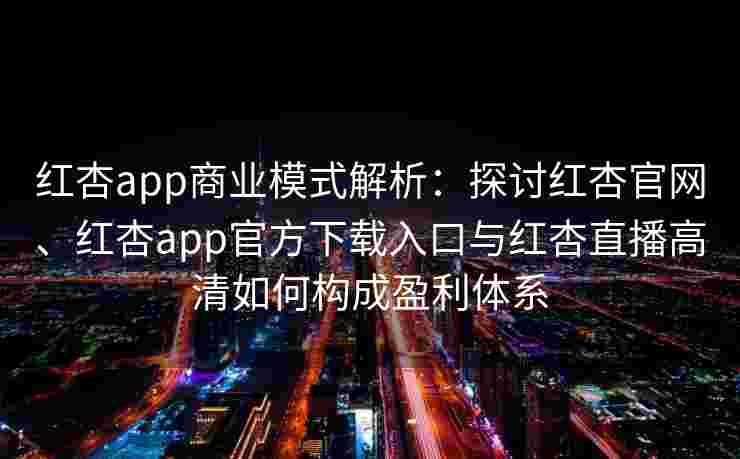 红杏app商业模式解析：探讨红杏官网、红杏app官方下载入口与红杏直播高清如何构成盈利体系