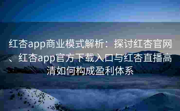 红杏app商业模式解析：探讨红杏官网、红杏app官方下载入口与红杏直播高清如何构成盈利体系