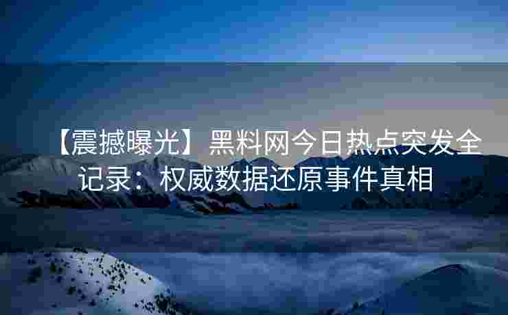 【震撼曝光】黑料网今日热点突发全记录：权威数据还原事件真相