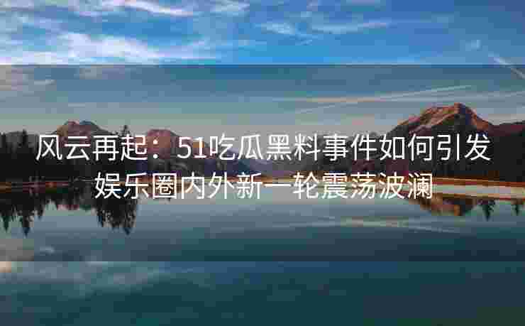 风云再起：51吃瓜黑料事件如何引发娱乐圈内外新一轮震荡波澜
