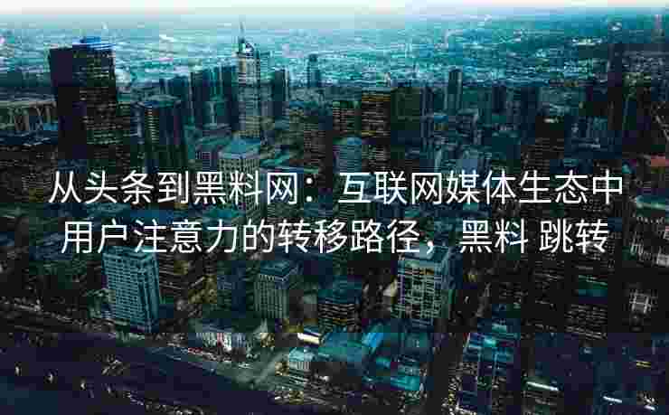 从头条到黑料网：互联网媒体生态中用户注意力的转移路径，黑料 跳转