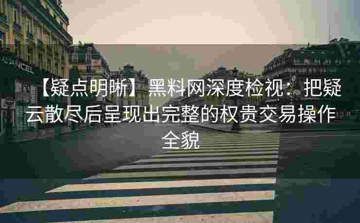 【疑点明晰】黑料网深度检视：把疑云散尽后呈现出完整的权贵交易操作全貌