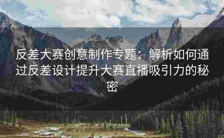 反差大赛创意制作专题：解析如何通过反差设计提升大赛直播吸引力的秘密