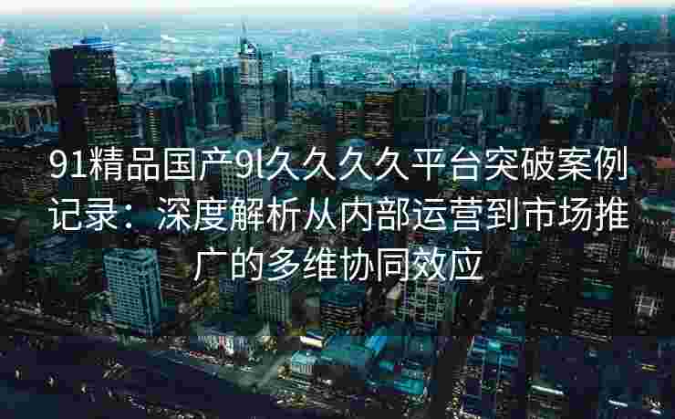 91精品国产9l久久久久平台突破案例记录：深度解析从内部运营到市场推广的多维协同效应
