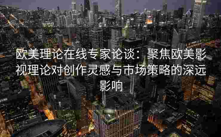 欧美理论在线专家论谈：聚焦欧美影视理论对创作灵感与市场策略的深远影响