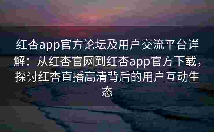 红杏app官方论坛及用户交流平台详解：从红杏官网到红杏app官方下载，探讨红杏直播高清背后的用户互动生态