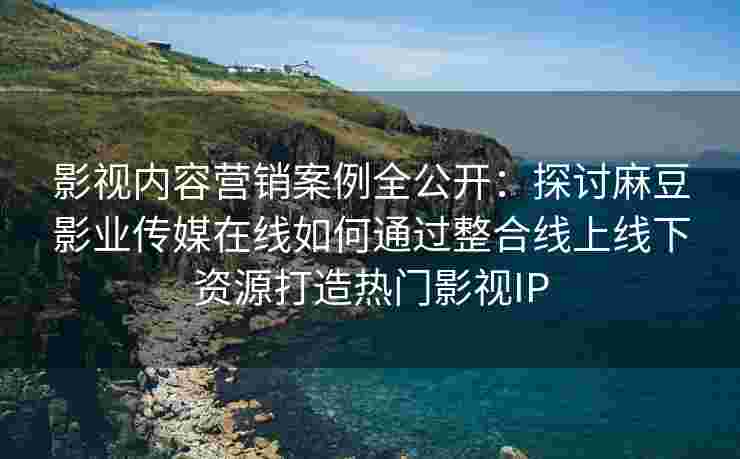 影视内容营销案例全公开：探讨麻豆影业传媒在线如何通过整合线上线下资源打造热门影视IP