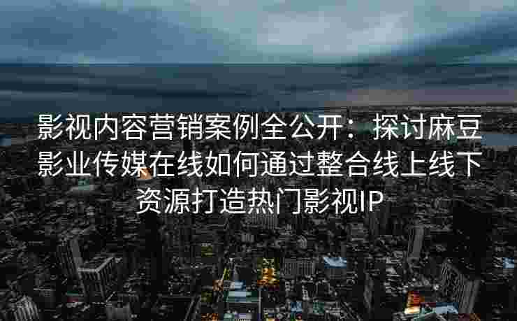 影视内容营销案例全公开：探讨麻豆影业传媒在线如何通过整合线上线下资源打造热门影视IP