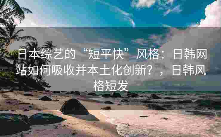 日本综艺的“短平快”风格：日韩网站如何吸收并本土化创新？，日韩风格短发