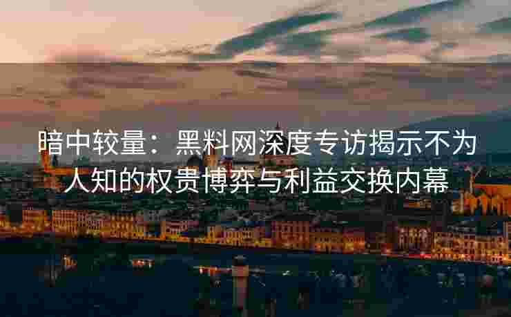暗中较量：黑料网深度专访揭示不为人知的权贵博弈与利益交换内幕