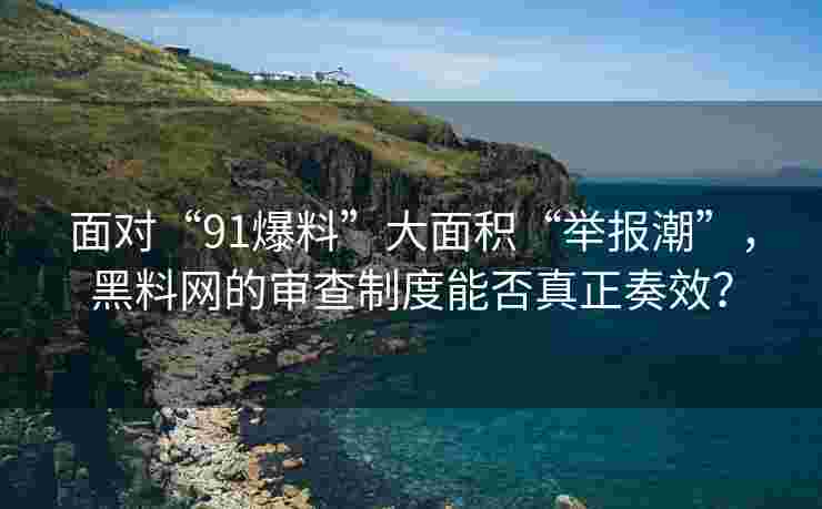 面对“91爆料”大面积“举报潮”，黑料网的审查制度能否真正奏效？