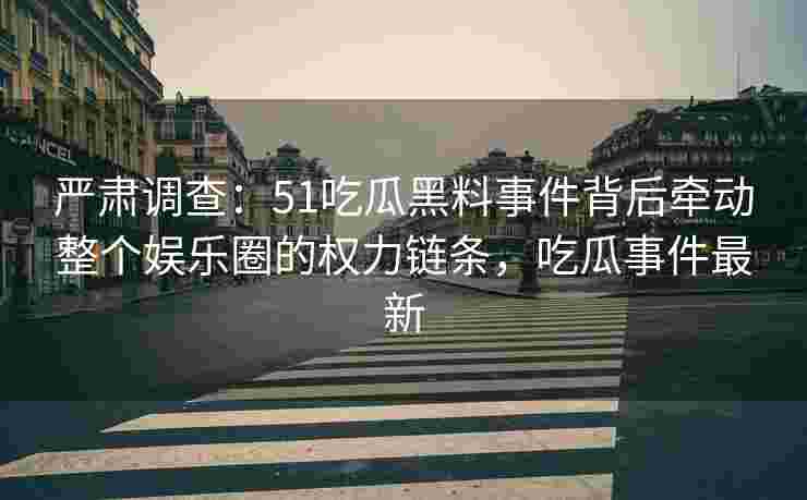 严肃调查：51吃瓜黑料事件背后牵动整个娱乐圈的权力链条，吃瓜事件最新