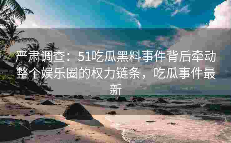 严肃调查：51吃瓜黑料事件背后牵动整个娱乐圈的权力链条，吃瓜事件最新