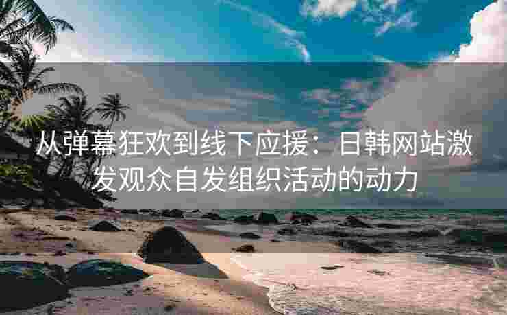 从弹幕狂欢到线下应援：日韩网站激发观众自发组织活动的动力