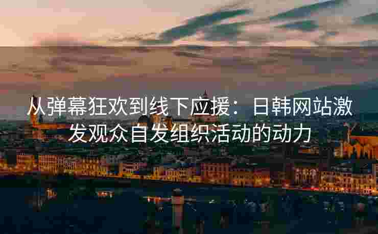 从弹幕狂欢到线下应援：日韩网站激发观众自发组织活动的动力