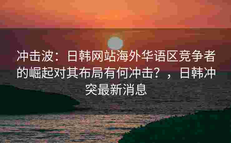 冲击波：日韩网站海外华语区竞争者的崛起对其布局有何冲击？，日韩冲突最新消息