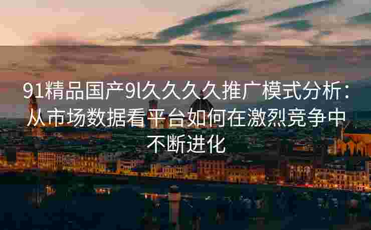 91精品国产9l久久久久推广模式分析：从市场数据看平台如何在激烈竞争中不断进化