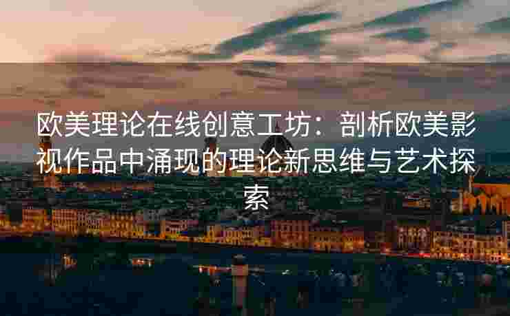 欧美理论在线创意工坊：剖析欧美影视作品中涌现的理论新思维与艺术探索