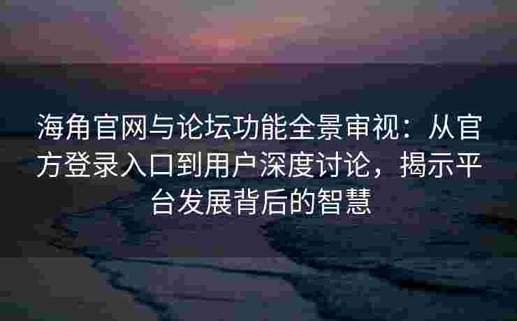 海角官网与论坛功能全景审视：从官方登录入口到用户深度讨论，揭示平台发展背后的智慧