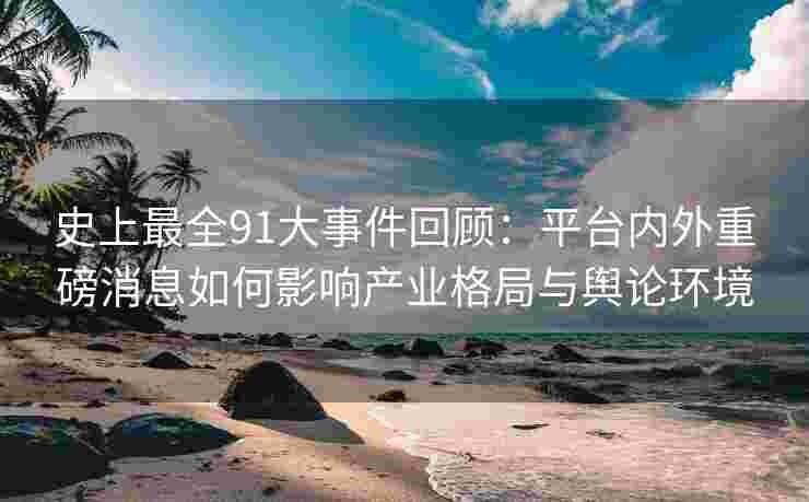 史上最全91大事件回顾：平台内外重磅消息如何影响产业格局与舆论环境