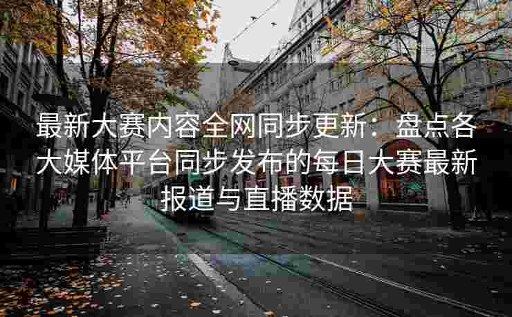 最新大赛内容全网同步更新：盘点各大媒体平台同步发布的每日大赛最新报道与直播数据