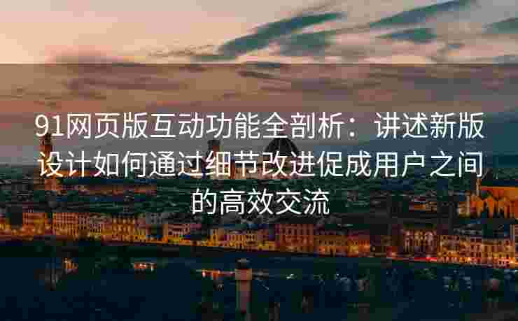 91网页版互动功能全剖析：讲述新版设计如何通过细节改进促成用户之间的高效交流