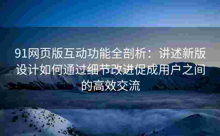 91网页版互动功能全剖析：讲述新版设计如何通过细节改进促成用户之间的高效交流