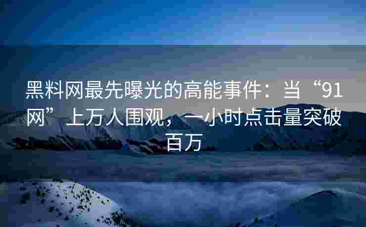 黑料网最先曝光的高能事件：当“91网”上万人围观，一小时点击量突破百万