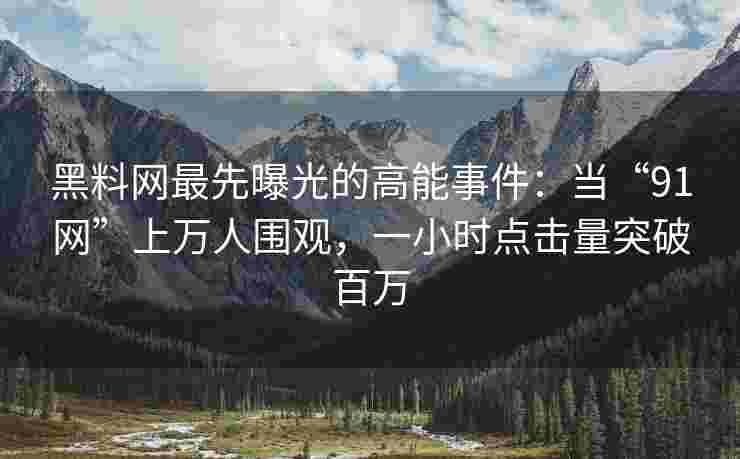 黑料网最先曝光的高能事件：当“91网”上万人围观，一小时点击量突破百万