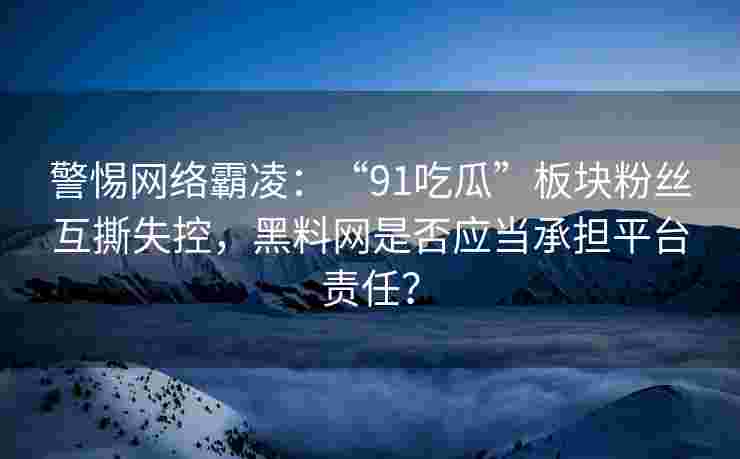 警惕网络霸凌：“91吃瓜”板块粉丝互撕失控，黑料网是否应当承担平台责任？