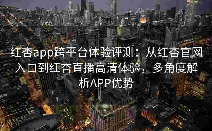 红杏app跨平台体验评测：从红杏官网入口到红杏直播高清体验，多角度解析APP优势