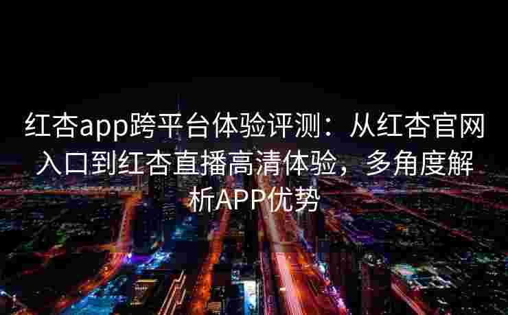 红杏app跨平台体验评测：从红杏官网入口到红杏直播高清体验，多角度解析APP优势